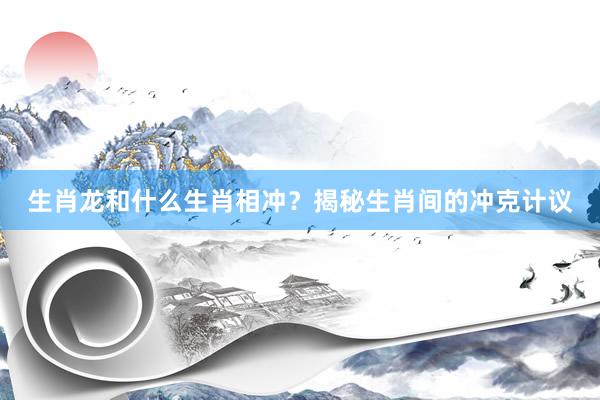生肖龙和什么生肖相冲？揭秘生肖间的冲克计议